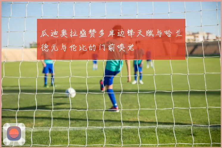 瓜迪奥拉盛赞多库边锋天赋与哈兰德无与伦比的门前嗅觉