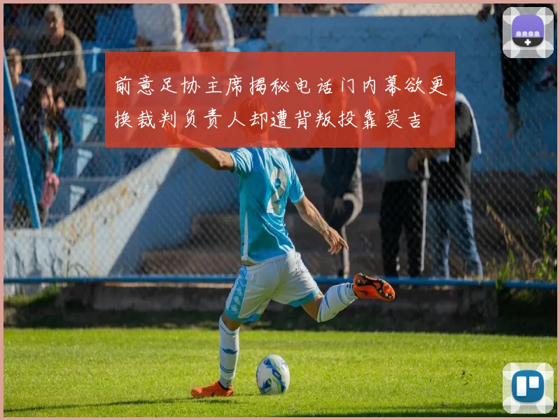 前意足协主席揭秘电话门内幕欲更换裁判负责人却遭背叛投靠莫吉