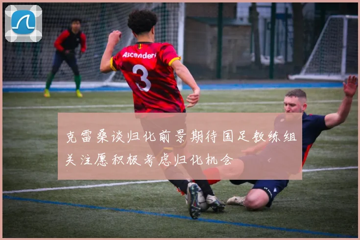 克雷桑谈归化前景期待国足教练组关注愿积极考虑归化机会