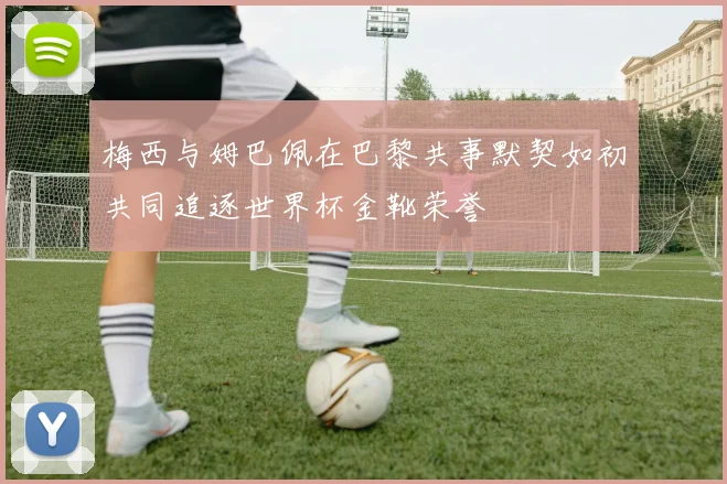 梅西与姆巴佩在巴黎共事默契如初共同追逐世界杯金靴荣誉