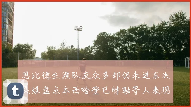 恩比德生涯队友众多却仍未进东决美媒盘点本西哈登巴特勒等人表现