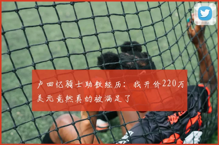 卢回忆骑士助教经历：我开价220万美元竟然真的被满足了