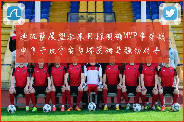 迪班萨展望未来目标明确MVP争夺战中华子坎宁安与塔图姆是强劲对手