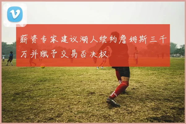 薪资专家建议湖人续约詹姆斯三千万并赋予交易否决权