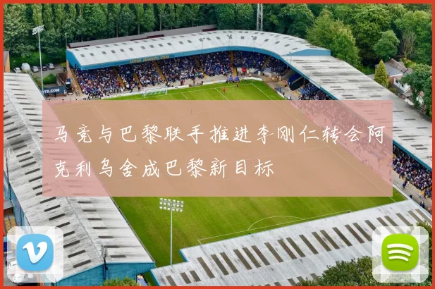 马竞与巴黎联手推进李刚仁转会阿克利乌舍成巴黎新目标