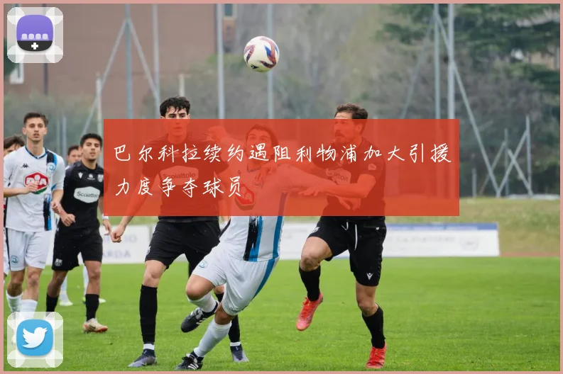 巴尔科拉续约遇阻利物浦加大引援力度争夺球员