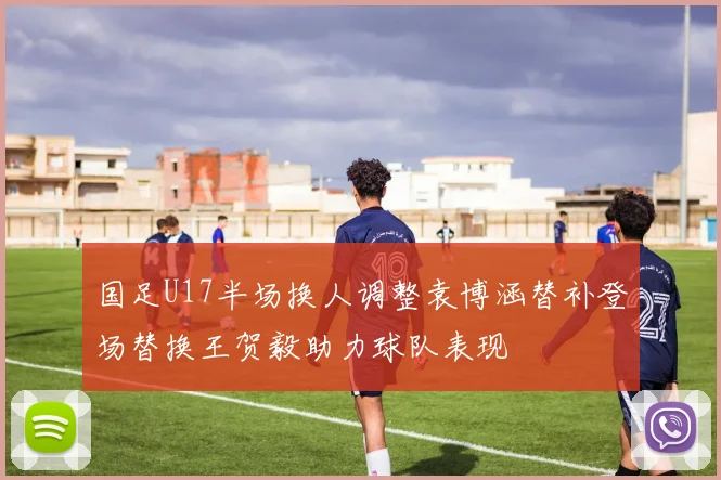国足U17半场换人调整袁博涵替补登场替换王贺毅助力球队表现