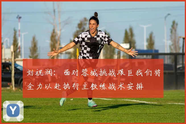 刘祝润：面对蓉城挑战艰巨我们将全力以赴执行主教练战术安排