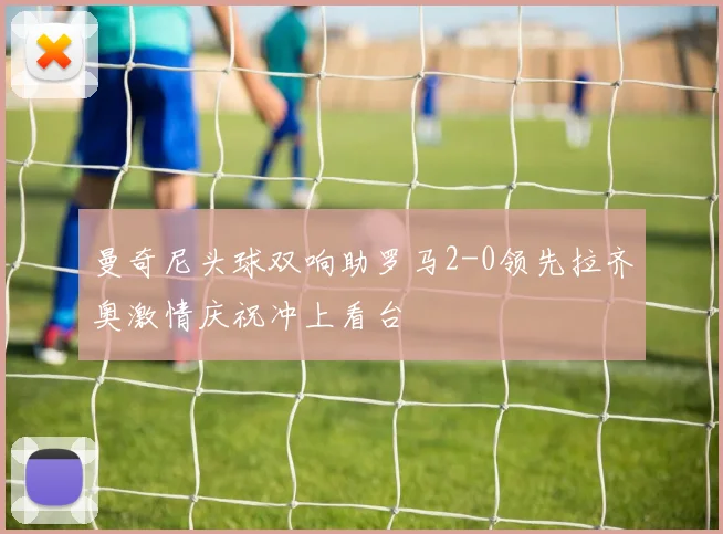 曼奇尼头球双响助罗马2-0领先拉齐奥激情庆祝冲上看台