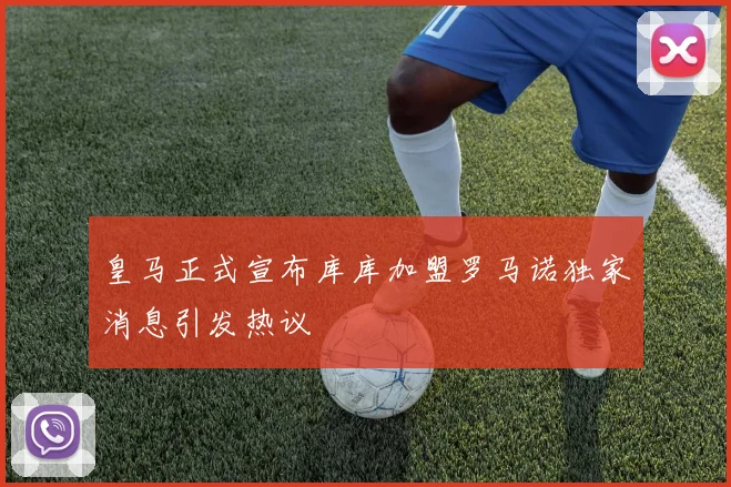 皇马正式宣布库库加盟罗马诺独家消息引发热议