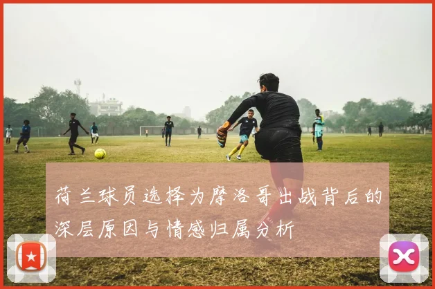 荷兰球员选择为摩洛哥出战背后的深层原因与情感归属分析